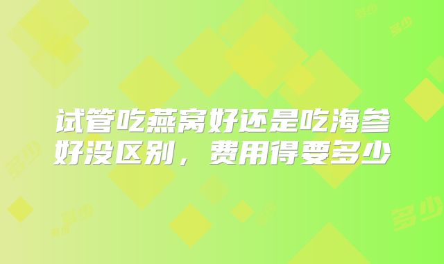 试管吃燕窝好还是吃海参好没区别，费用得要多少