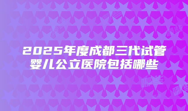 2025年度成都三代试管婴儿公立医院包括哪些