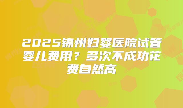 2025锦州妇婴医院试管婴儿费用?多次不成功花费自然高