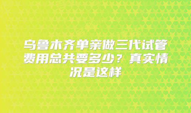 乌鲁木齐单亲做三代试管费用总共要多少?真实情况是这样