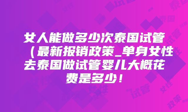女人能做多少次泰国试管(最新报销政策_单身女性去泰国做试管婴儿大概花费是多少!