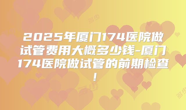 2025年厦门174医院做试管费用大概多少钱-厦门174医院做试管的前期检查！