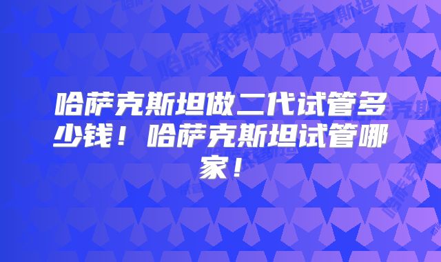 哈萨克斯坦做二代试管多少钱！哈萨克斯坦试管哪家！
