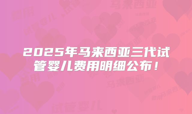 2025年马来西亚三代试管婴儿费用明细公布！