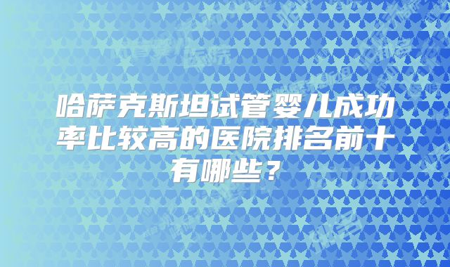 哈萨克斯坦试管婴儿成功率比较高的医院排名前十有哪些?