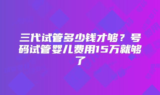 三代试管多少钱才够？号码试管婴儿费用15万就够了