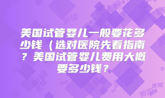 美国试管婴儿一般要花多少钱（选对医院先看指南？美国试管婴儿费用大概要多少钱？
