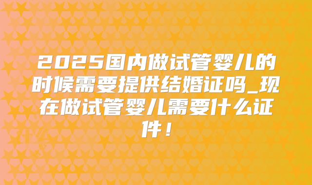 2025国内做试管婴儿的时候需要提供结婚证吗_现在做试管婴儿需要什么证件！