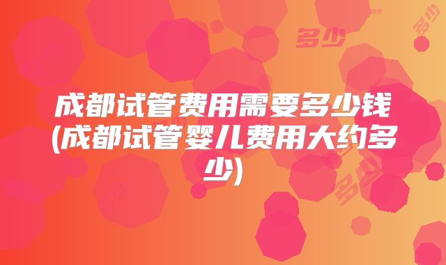 成都试管费用需要多少钱(成都试管婴儿费用大约多少)