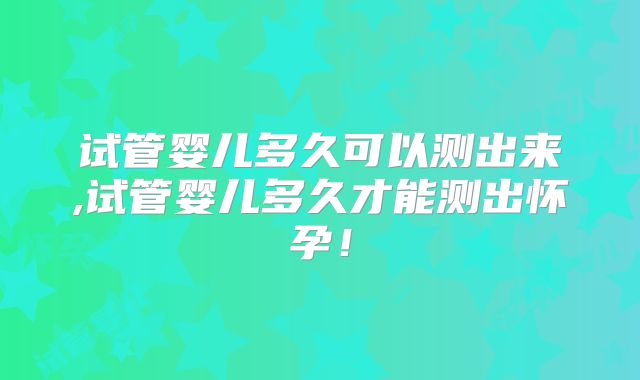 试管婴儿多久可以测出来,试管婴儿多久才能测出怀孕！