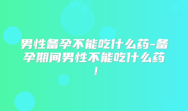 男性备孕不能吃什么药-备孕期间男性不能吃什么药！