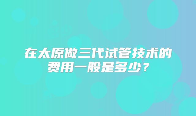 在太原做三代试管技术的费用一般是多少?