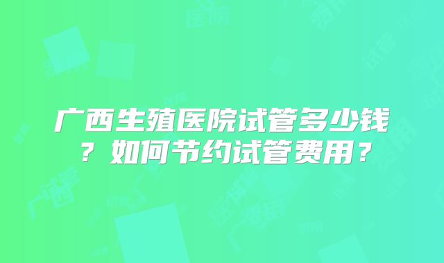 广西生殖医院试管多少钱?如何节约试管费用?