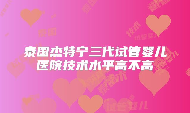 泰国杰特宁三代试管婴儿医院技术水平高不高