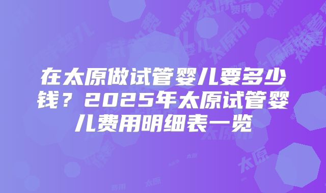 在太原做试管婴儿要多少钱?2025年太原试管婴儿费用明细表一览