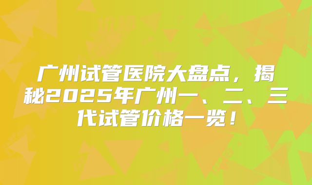广州试管医院大盘点，揭秘2025年广州一、二、三代试管价格一览！