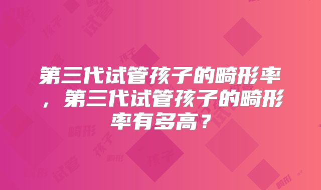 第三代试管孩子的畸形率,第三代试管孩子的畸形率有多高?