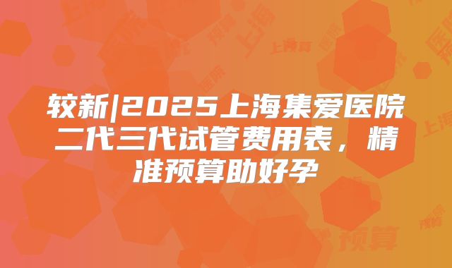较新|2025上海集爱医院二代三代试管费用表,精准预算助好孕