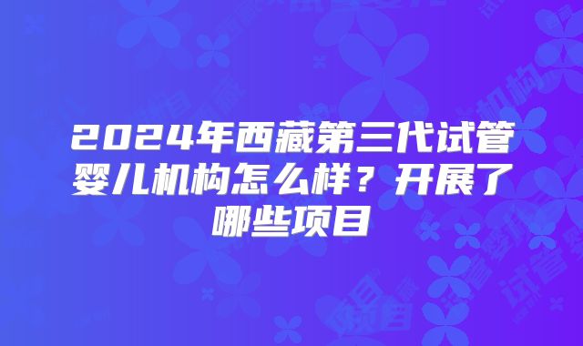 2024年西藏第三代试管婴儿机构怎么样?开展了哪些项目