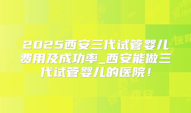 2025西安三代试管婴儿费用及成功率_西安能做三代试管婴儿的医院!