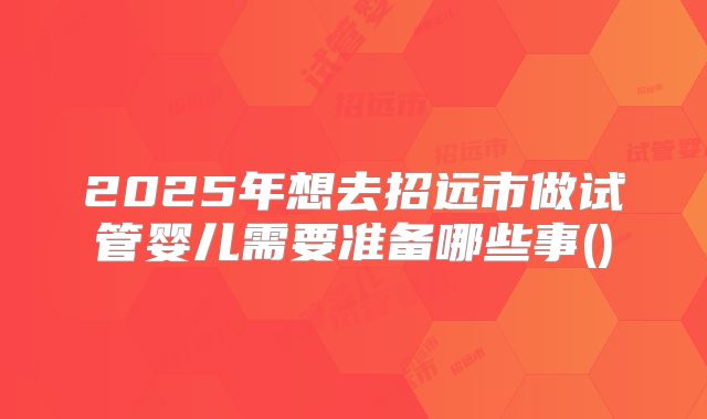 2025年想去招远市做试管婴儿需要准备哪些事()