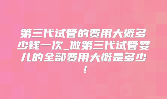 第三代试管的费用大概多少钱一次_做第三代试管婴儿的全部费用大概是多少!