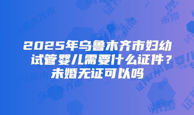 2025年乌鲁木齐市妇幼 试管婴儿需要什么证件?未婚无证可以吗