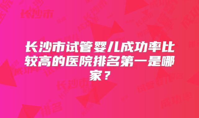 长沙市试管婴儿成功率比较高的医院排名第一是哪家?