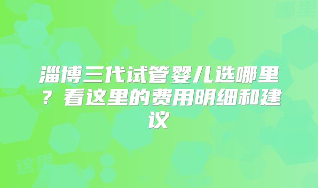 淄博三代试管婴儿选哪里?看这里的费用明细和建议