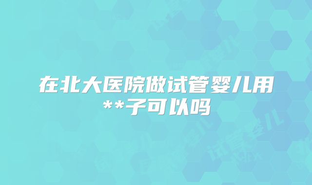 在北大医院做试管婴儿用**子可以吗