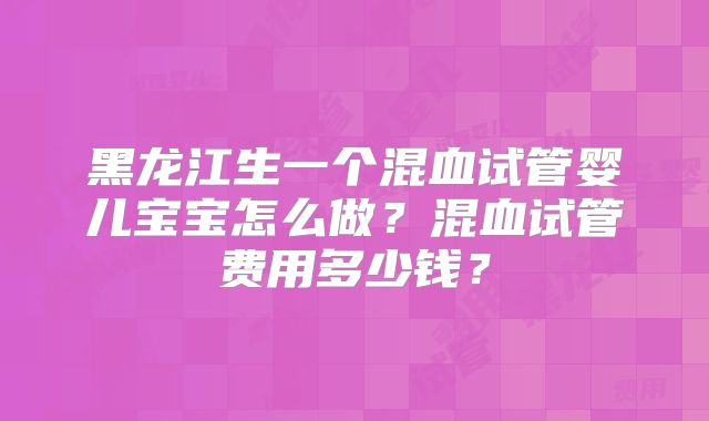 黑龙江生一个混血试管婴儿宝宝怎么做?混血试管费用多少钱?