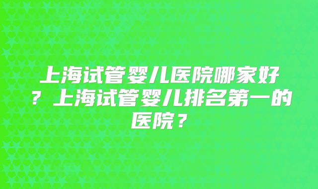 上海试管婴儿医院哪家好？上海试管婴儿排名第一的医院？