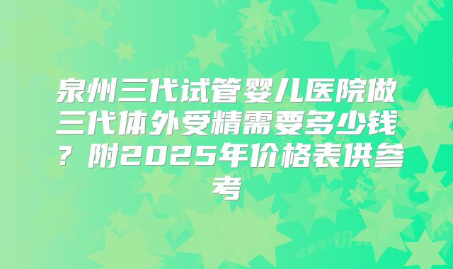 泉州三代试管婴儿医院做三代体外受精需要多少钱？附2025年价格表供参考