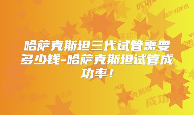 哈萨克斯坦三代试管需要多少钱-哈萨克斯坦试管成功率!
