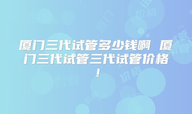 厦门三代试管多少钱啊 厦门三代试管三代试管价格！