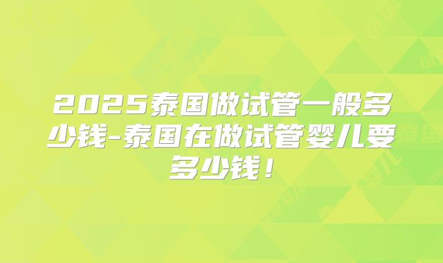 2025泰国做试管一般多少钱-泰国在做试管婴儿要多少钱!