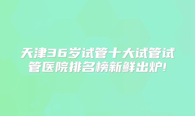 天津36岁试管十大试管试管医院排名榜新鲜出炉!