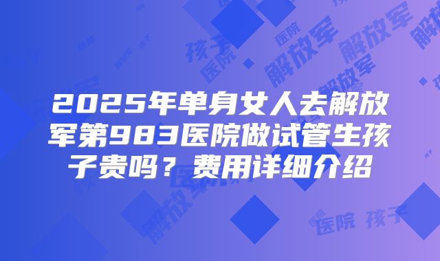 2025年单身女人去解放军第983医院做试管生孩子贵吗?费用详细介绍