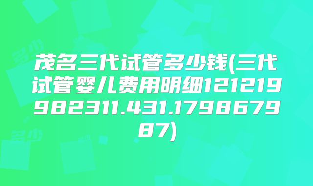 茂名三代试管多少钱(三代试管婴儿费用明细121219982311.431.179867987)