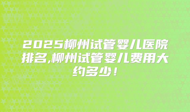 2025柳州试管婴儿医院排名,柳州试管婴儿费用大约多少！
