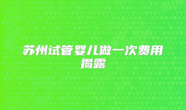 苏州试管婴儿做一次费用揭露