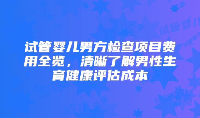 试管婴儿男方检查项目费用全览，清晰了解男性生育健康评估成本