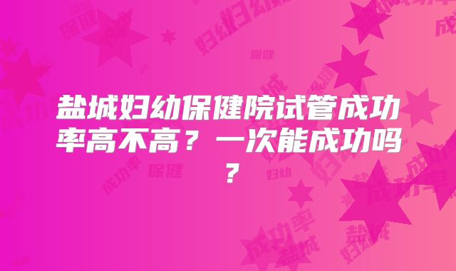 盐城妇幼保健院试管成功率高不高？一次能成功吗？