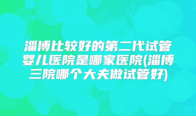 淄博比较好的第二代试管婴儿医院是哪家医院(淄博三院哪个大夫做试管好)