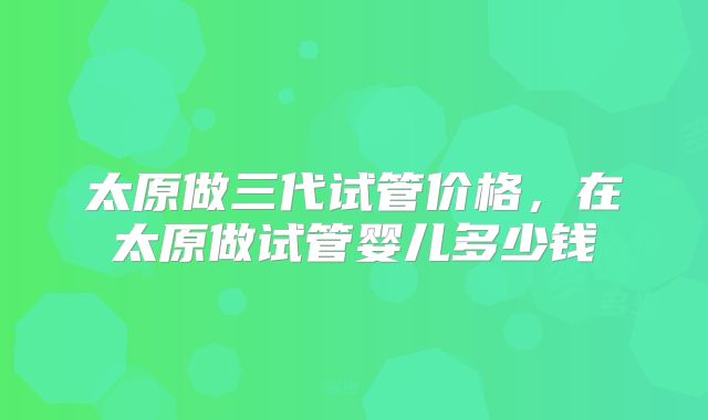 太原做三代试管价格，在太原做试管婴儿多少钱
