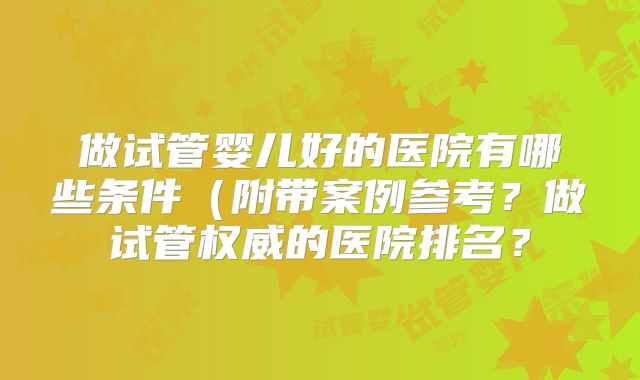 做试管婴儿好的医院有哪些条件（附带案例参考？做试管权威的医院排名？