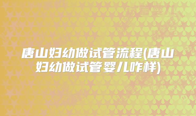 唐山妇幼做试管流程(唐山妇幼做试管婴儿咋样)