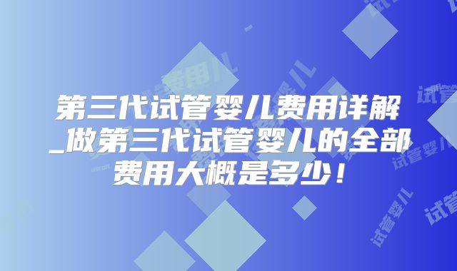 第三代试管婴儿费用详解_做第三代试管婴儿的全部费用大概是多少！
