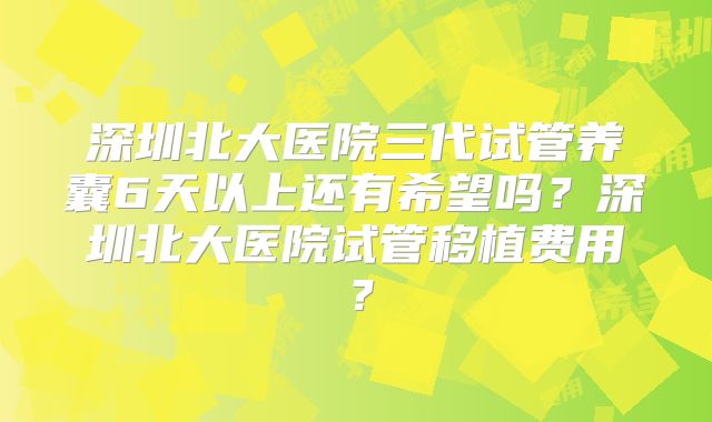 深圳北大医院三代试管养囊6天以上还有希望吗?深圳北大医院试管移植费用?
