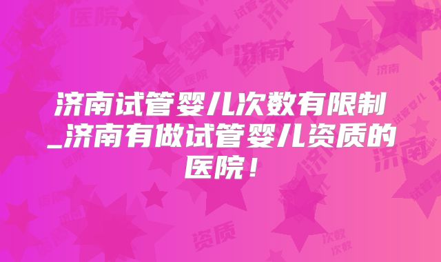 济南试管婴儿次数有限制_济南有做试管婴儿资质的医院!